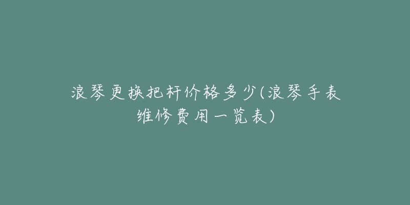 浪琴更换把杆价格多少(浪琴手表维修费用一览表)