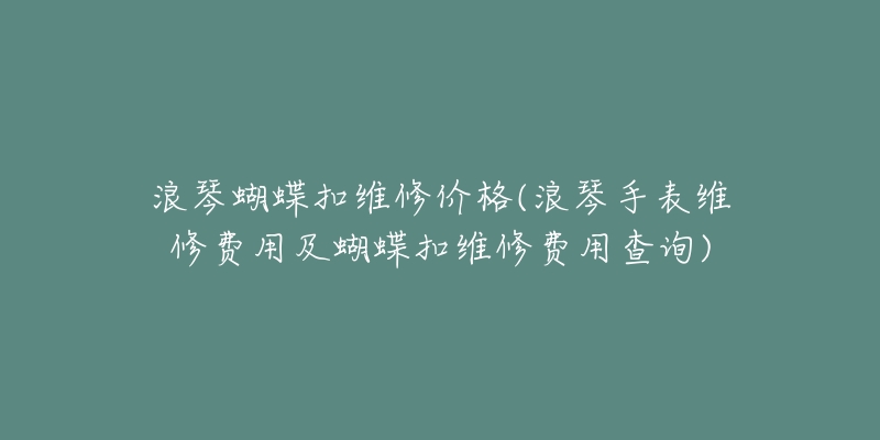 浪琴蝴蝶扣维修价格(浪琴手表维修费用及蝴蝶扣维修费用查询)