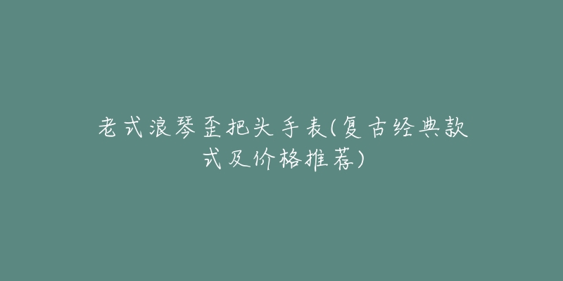 老式浪琴歪把头手表(复古经典款式及价格推荐)