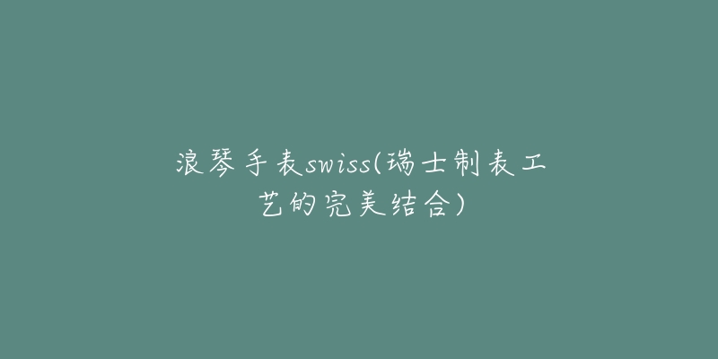 浪琴手表swiss(瑞士制表工艺的完美结合)