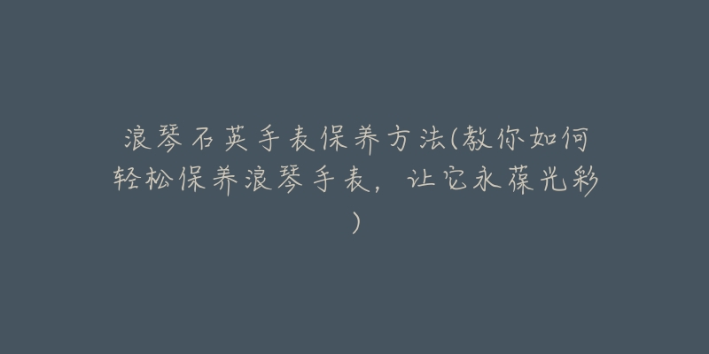 浪琴石英手表保养方法(教你如何轻松保养浪琴手表，让它永葆光彩)