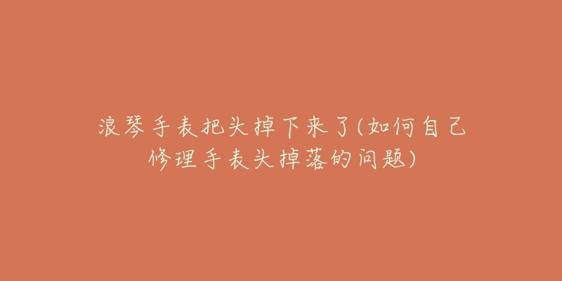 浪琴手表把头掉下来了(如何自己修理手表头掉落的问题)