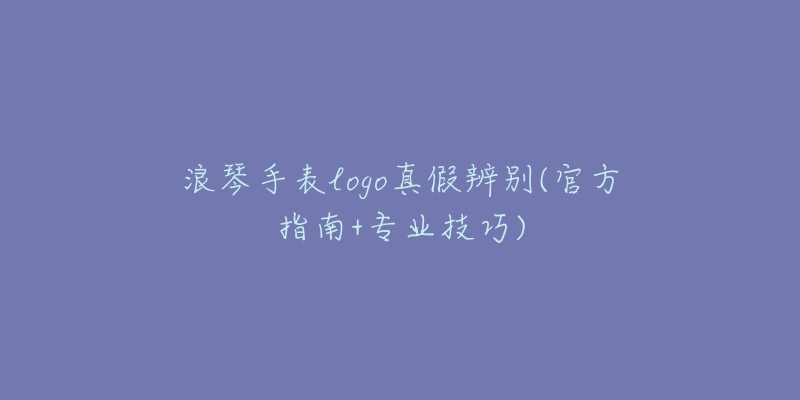 浪琴手表logo真假辨别(官方指南+专业技巧)