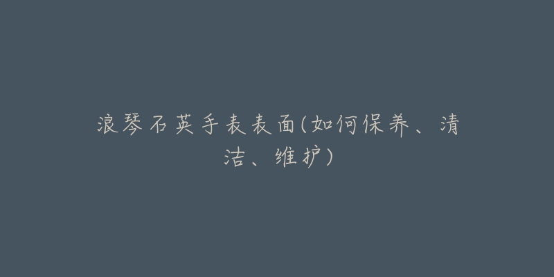 浪琴石英手表表面(如何保养、清洁、维护)