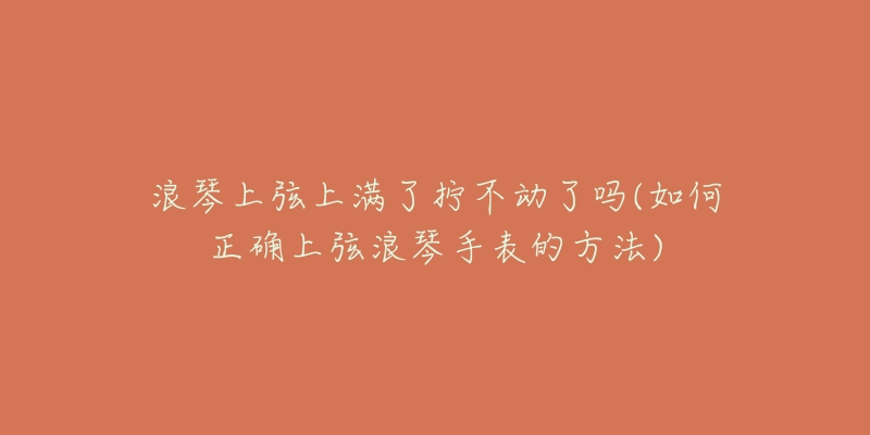 浪琴上弦上满了拧不动了吗(如何正确上弦浪琴手表的方法)