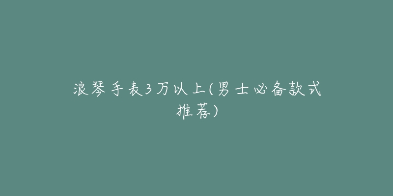 浪琴手表3万以上(男士必备款式推荐)