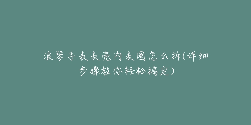 浪琴手表表壳内表圈怎么拆(详细步骤教你轻松搞定)