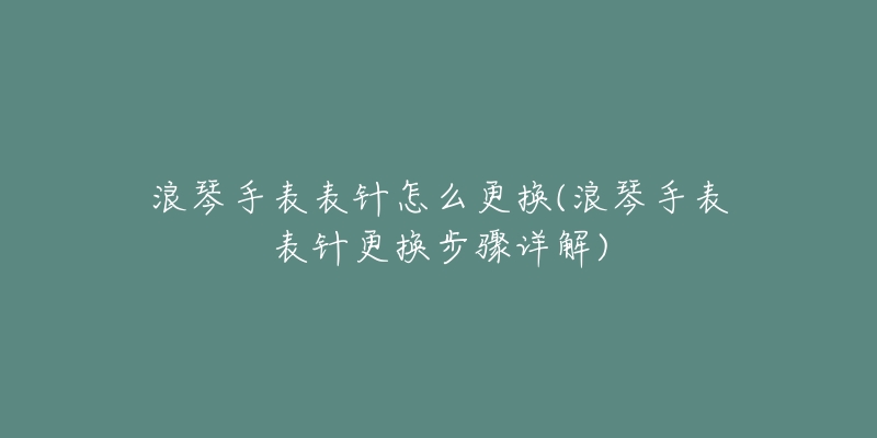 浪琴手表表针怎么更换(浪琴手表表针更换步骤详解)