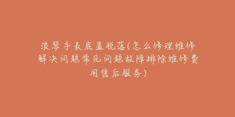 浪琴手表底盖脱落(怎么修理维修解决问题常见问题故障排除维修费用售后服务)