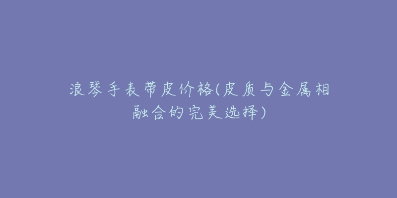 浪琴手表带皮价格(皮质与金属相融合的完美选择)