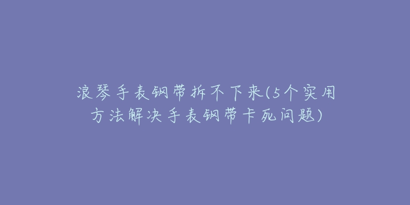 浪琴手表钢带拆不下来(5个实用方法解决手表钢带卡死问题)