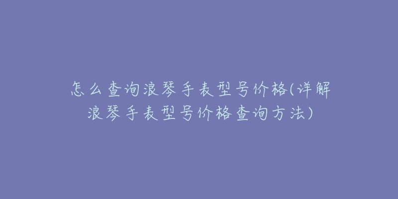 怎么查询浪琴手表型号价格(详解浪琴手表型号价格查询方法)