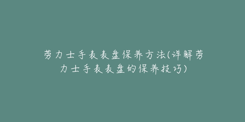 劳力士手表表盘保养方法(详解劳力士手表表盘的保养技巧)