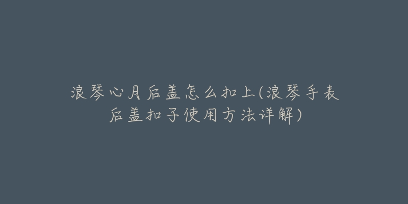 浪琴心月后盖怎么扣上(浪琴手表后盖扣子使用方法详解)