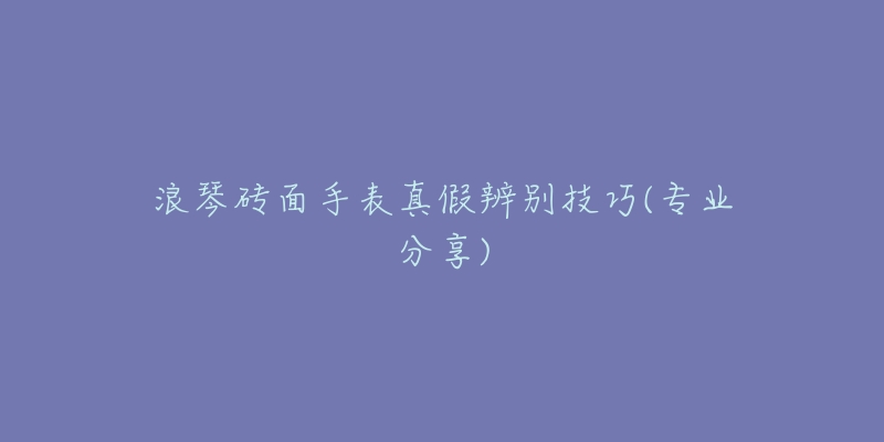 浪琴砖面手表真假辨别技巧(专业分享)