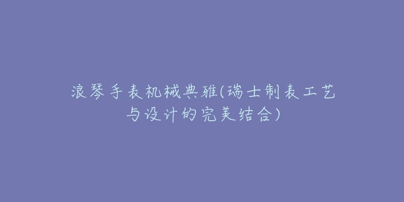 浪琴手表机械典雅(瑞士制表工艺与设计的完美结合)