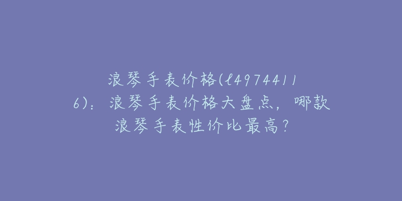 浪琴手表价格(l49744116)：浪琴手表价格大盘点，哪款浪琴手表性价比最高？