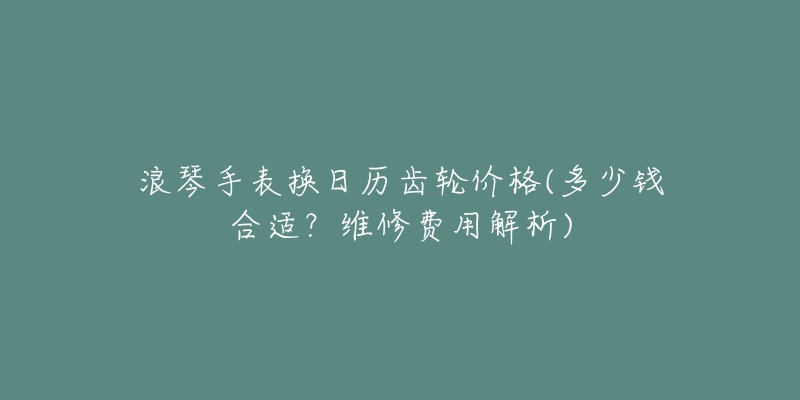 浪琴手表换日历齿轮价格(多少钱合适？维修费用解析)