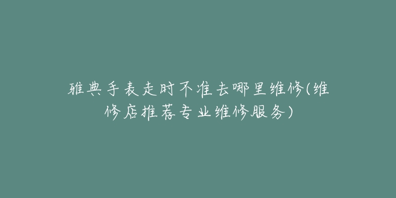 雅典手表走时不准去哪里维修(维修店推荐专业维修服务)