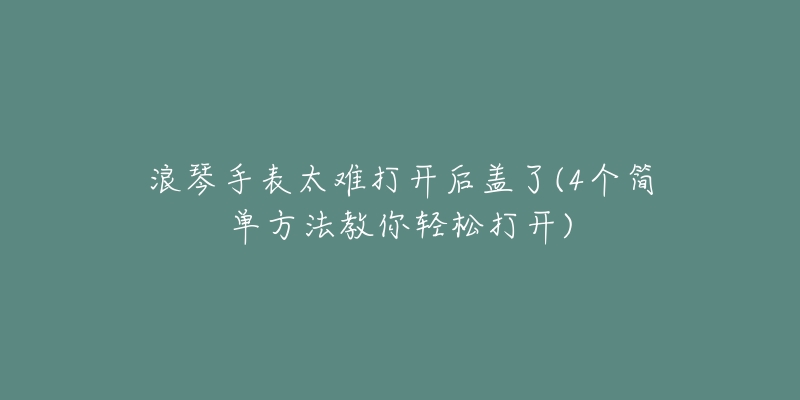 浪琴手表太难打开后盖了(4个简单方法教你轻松打开)