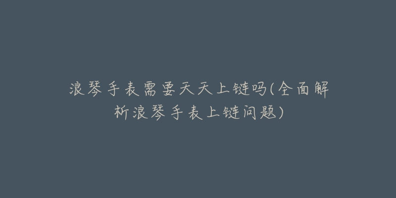 浪琴手表需要天天上链吗(全面解析浪琴手表上链问题)