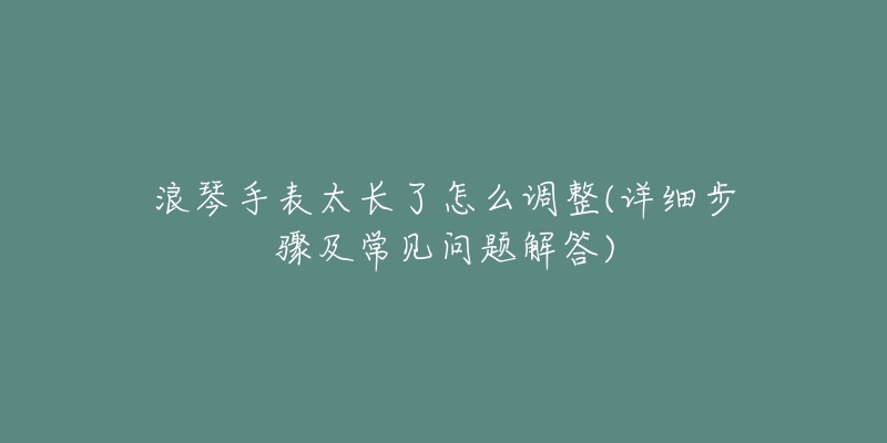 浪琴手表太长了怎么调整(详细步骤及常见问题解答)