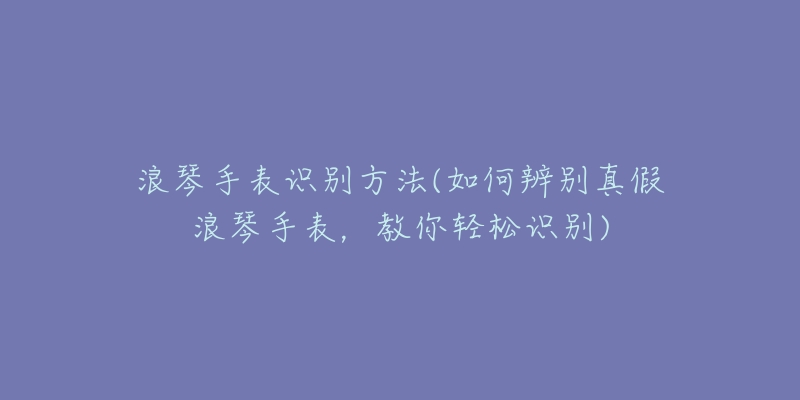 浪琴手表识别方法(如何辨别真假浪琴手表，教你轻松识别)