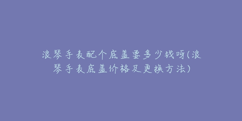 浪琴手表配个底盖要多少钱呀(浪琴手表底盖价格及更换方法)