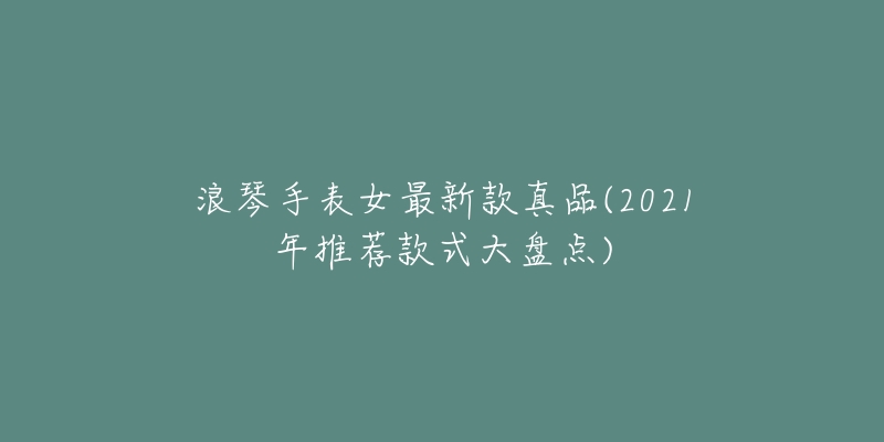 浪琴手表女最新款真品(2021年推荐款式大盘点)