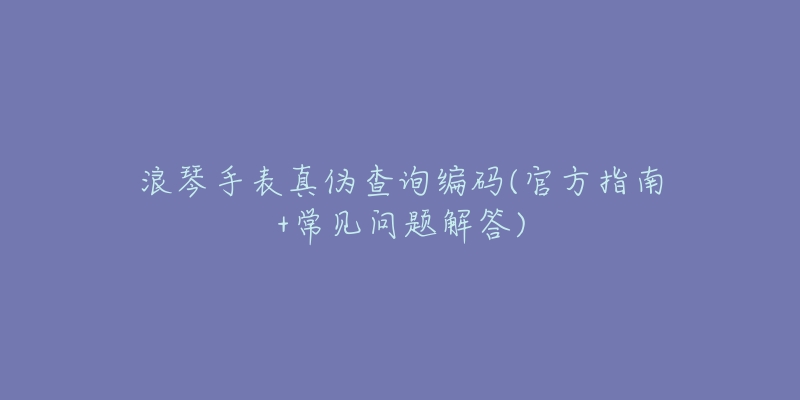 浪琴手表真伪查询编码(官方指南+常见问题解答)