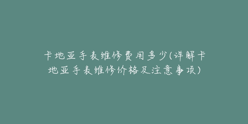 卡地亚手表维修费用多少(详解卡地亚手表维修价格及注意事项)