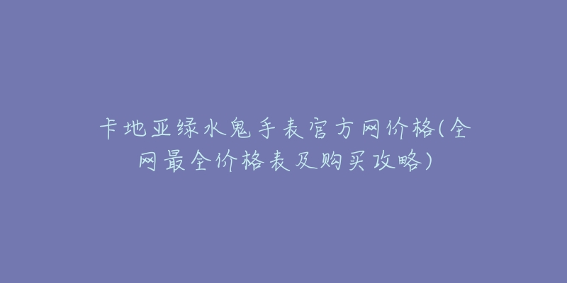 卡地亚绿水鬼手表官方网价格(全网最全价格表及购买攻略)