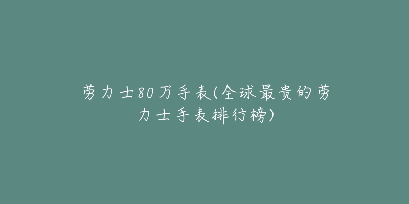 劳力士80万手表(全球最贵的劳力士手表排行榜)