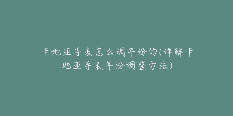 卡地亚手表怎么调年份的(详解卡地亚手表年份调整方法)