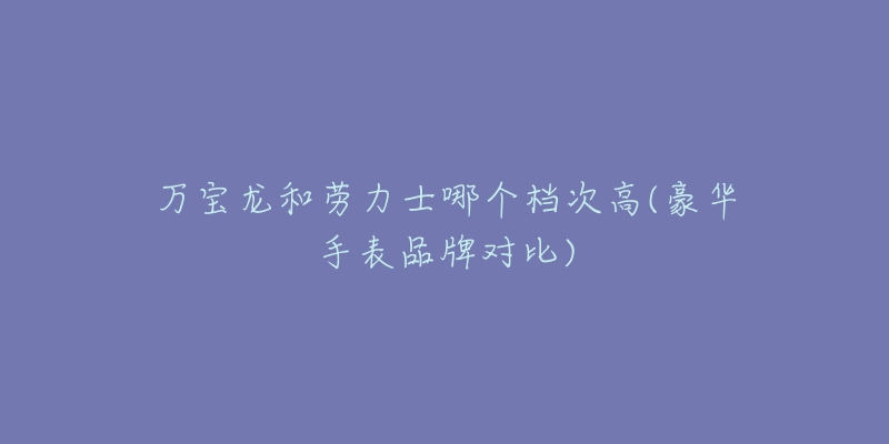 万宝龙和劳力士哪个档次高(豪华手表品牌对比)