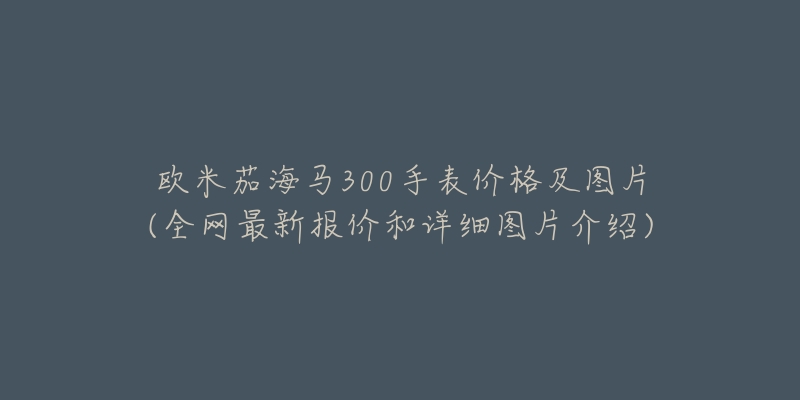 欧米茄海马300手表价格及图片(全网最新报价和详细图片介绍)