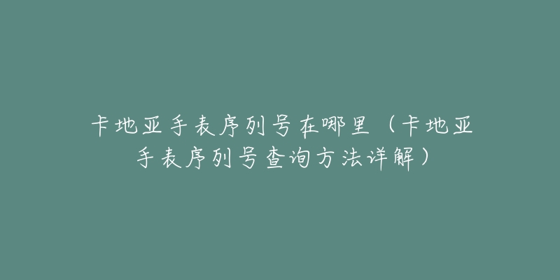 卡地亚手表序列号在哪里（卡地亚手表序列号查询方法详解）