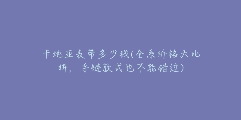 卡地亚表带多少钱(全系价格大比拼，手链款式也不能错过)