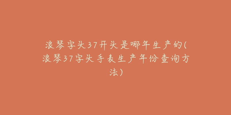 浪琴字头37开头是哪年生产的(浪琴37字头手表生产年份查询方法)