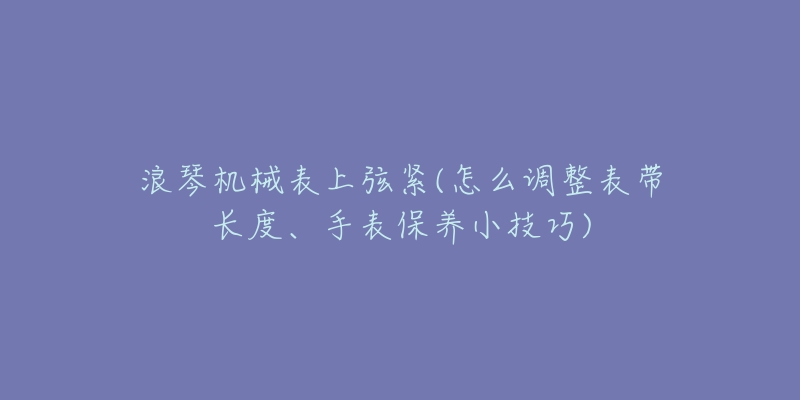 浪琴机械表上弦紧(怎么调整表带长度、手表保养小技巧)