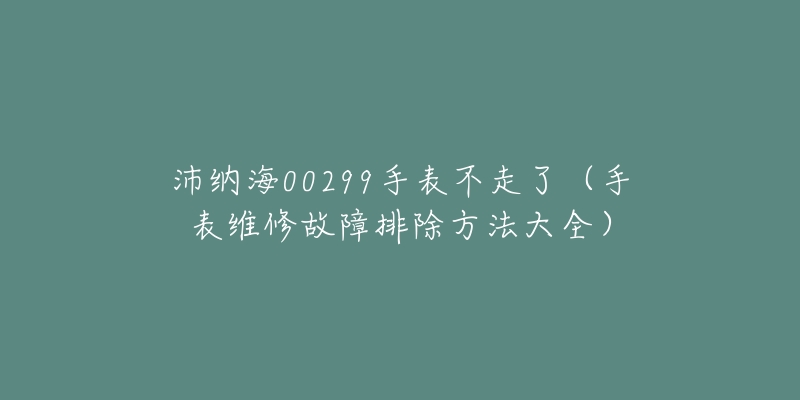 沛纳海00299手表不走了（手表维修故障排除方法大全）