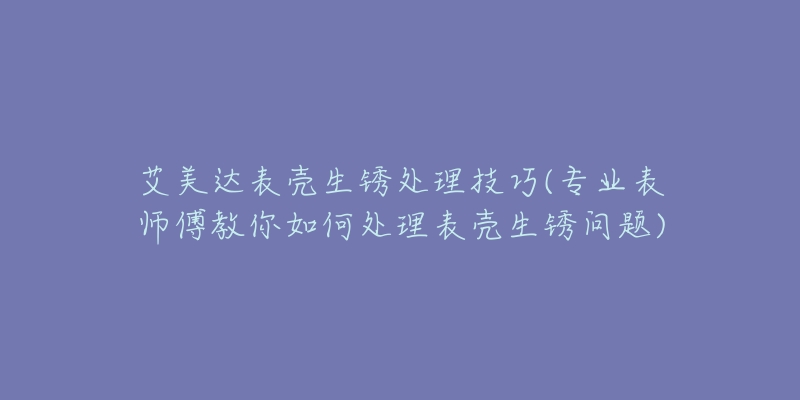 艾美达表壳生锈处理技巧(专业表师傅教你如何处理表壳生锈问题)