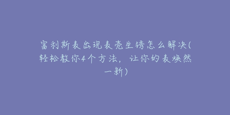 富利斯表出现表壳生锈怎么解决(轻松教你4个方法，让你的表焕然一新)