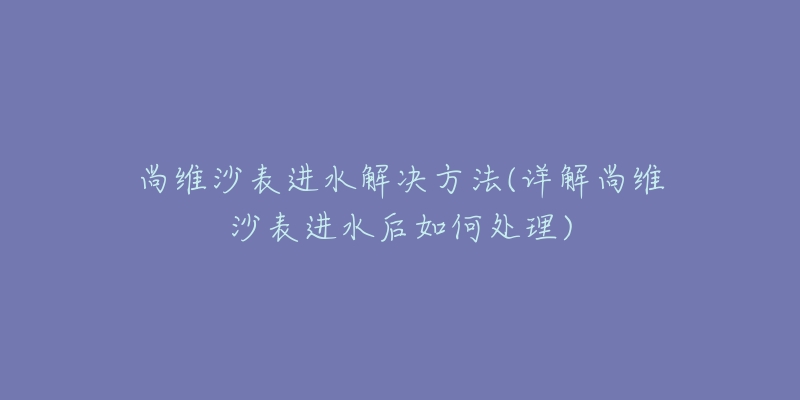 尚维沙表进水解决方法(详解尚维沙表进水后如何处理)