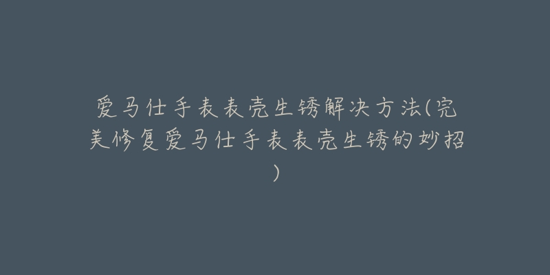 爱马仕手表表壳生锈解决方法(完美修复爱马仕手表表壳生锈的妙招)