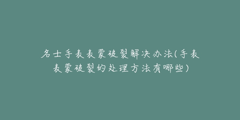 名士手表表蒙破裂解决办法(手表表蒙破裂的处理方法有哪些)