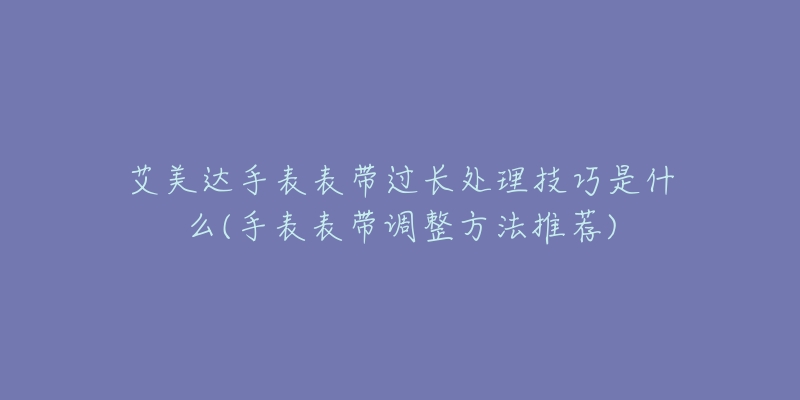 艾美达手表表带过长处理技巧是什么(手表表带调整方法推荐)