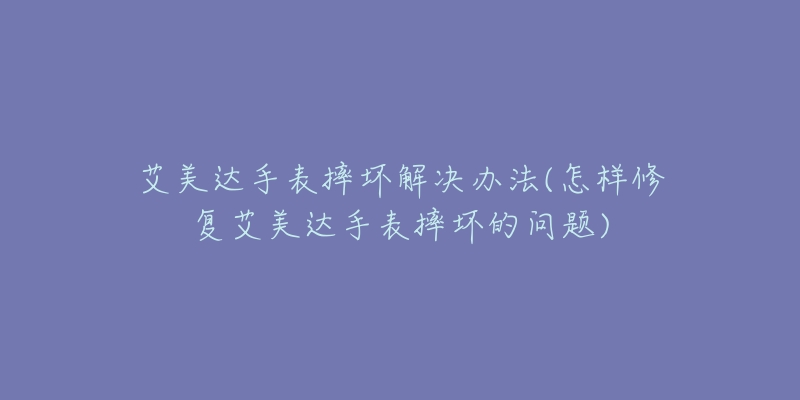 艾美达手表摔坏解决办法(怎样修复艾美达手表摔坏的问题)