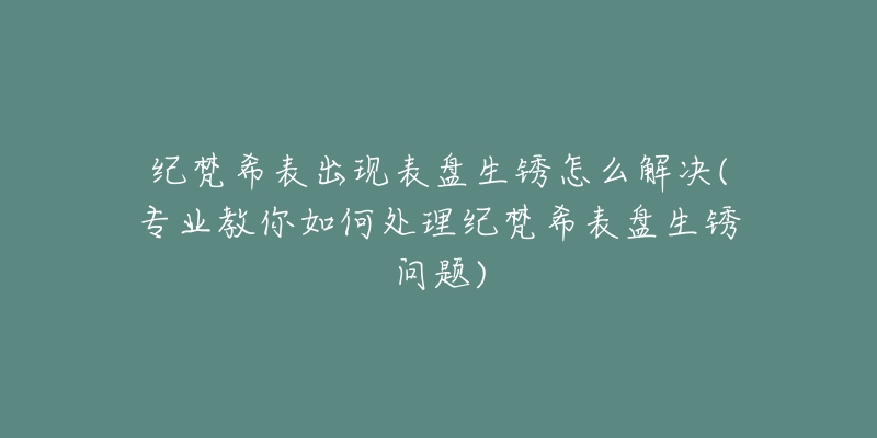 纪梵希表出现表盘生锈怎么解决(专业教你如何处理纪梵希表盘生锈问题)