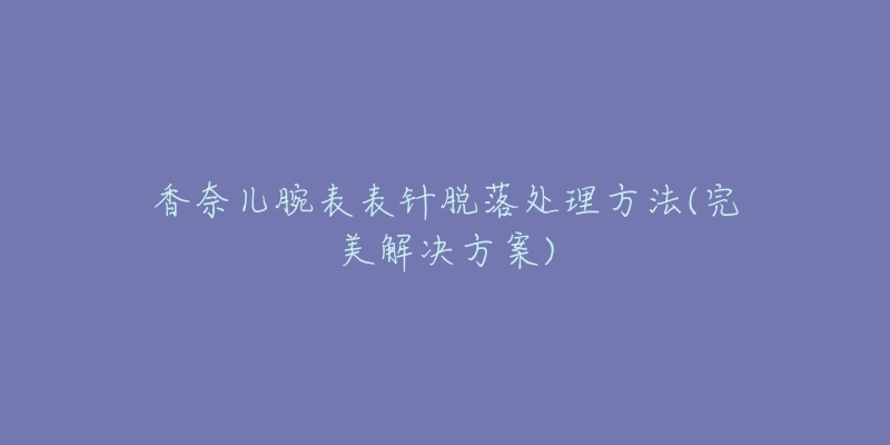 香奈儿腕表表针脱落处理方法(完美解决方案)